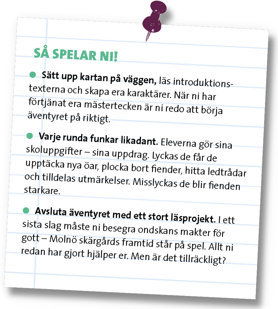 Papper med texten: "Så spelar ni! Punkt 1: Sätt upp kartan på väggen, läs introduktionstexterna och skapa era karaktärer. När ni har förtjänat era mästertecken är ni redo att börja äventyret på riktigt. Punkt 2: Varje runda funkar likadant. Eleverna gör sina skoluppgifter – sina uppdrag. Lyckas de får de upptäcka nya öar, plocka bort fiender, hitta ledtrådar och tilldelas utmärkelser. Misslyckas de blir fienden starkare. Punkt 3: Avsluta äventyret med ett stort läsprojekt. I ett sista slag måste ni besegra ondskans krafter fö gott – Molnö skärgård framtid står på spel. Allt ni redan har gjort hjälper er. Men är det tillräckligt?